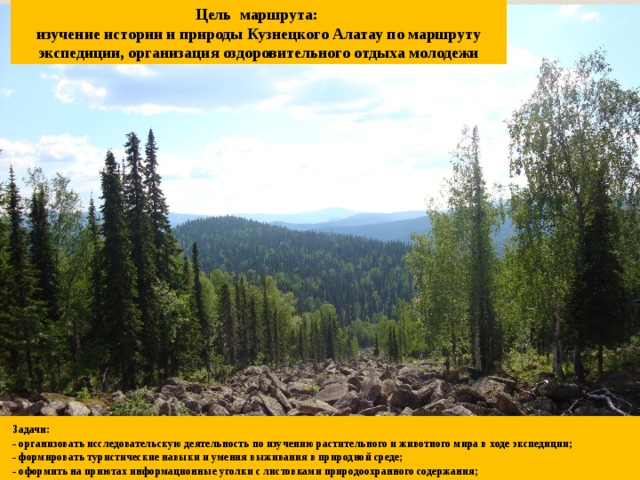 Цель маршрута:  изучение истории и природы Кузнецкого Алатау по маршруту экспедиции, организация оздоровительного отдыха молодежи Задачи: - организовать исследовательскую деятельность по изучению растительного и животного мира в ходе экспедиции; - формировать туристические навыки и умения выживания в природной среде; - оформить на приютах информационные уголки с листовками природоохранного содержания;  