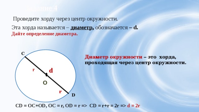 Задание 3 Постройте окружность с центром в т. О, r = 3 см. На окружности отметьте две точки А и В и соедините их отрезком. АВ – хорда  А Хорда – отрезок, соединяющий две точки на окружности. О Хорда  – это греческое слово «хорде» - струна, было введено европейскими учеными 12-13 вв. Хорда делит окружность на две дуги. В 