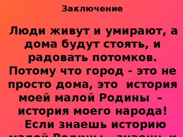  Заключение   Люди живут и умирают, а дома будут стоять, и радовать потомков. Потому что город - это не просто дома, это история моей малой Родины – история моего народа!  Если знаешь историю малой Родины – знаешь и историю своего Отечества! 