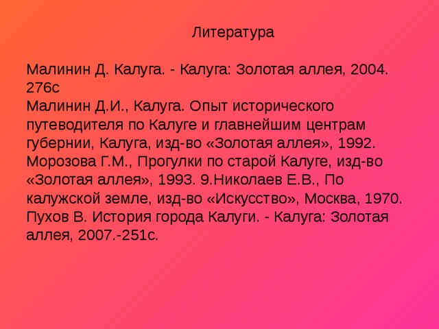  Литература   Малинин Д. Калуга. - Калуга: Золотая аллея, 2004. 276с  Малинин Д.И., Калуга. Опыт исторического путеводителя по Калуге и главнейшим центрам губернии, Калуга, изд-во «Золотая аллея», 1992.  Морозова Г.М., Прогулки по старой Калуге, изд-во «Золотая аллея», 1993. 9.Николаев Е.В., По калужской земле, изд-во «Искусство», Москва, 1970.  Пухов В. История города Калуги. - Калуга: Золотая аллея, 2007.-251с.   