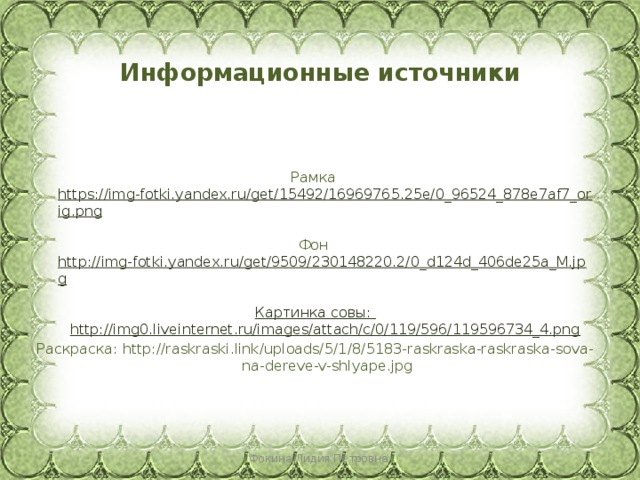 Информационные источники Рамка https://img-fotki.yandex.ru/get/15492/16969765.25e/0_96524_878e7af7_orig.png  Фон http://img-fotki.yandex.ru/get/9509/230148220.2/0_d124d_406de25a_M.jpg  Картинка совы: http://img0.liveinternet.ru/images/attach/c/0/119/596/119596734_4.png Раскраска: http://raskraski.link/uploads/5/1/8/5183-raskraska-raskraska-sova-na-dereve-v-shlyape.jpg Фокина Лидия Петровна 