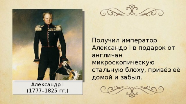 Получил император Александр I в подарок от англичан микроскопическую стальную блоху, привёз её домой и забыл. Александр I (1 777 –1 825 гг.) 