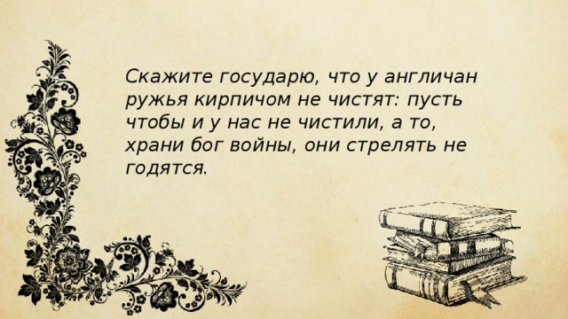 Скажите государю, что у англичан ружья кирпичом не чистят: пусть чтобы и у нас не чистили, а то, храни бог войны, они стрелять не годятся. 