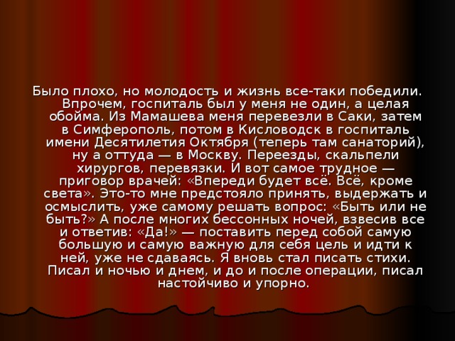 Было плохо, но молодость и жизнь все-таки победили. Впрочем, госпиталь был у меня не один, а целая обойма. Из Мамашева меня перевезли в Саки, затем в Симферополь, потом в Кисловодск в госпиталь имени Десятилетия Октября (теперь там санаторий), ну а оттуда — в Москву. Переезды, скальпели хирургов, перевязки. И вот самое трудное — приговор врачей: «Впереди будет всё. Всё, кроме света». Это-то мне предстояло принять, выдержать и осмыслить, уже самому решать вопрос: «Быть или не быть?» А после многих бессонных ночей, взвесив все и ответив: «Да!» — поставить перед собой самую большую и самую важную для себя цель и идти к ней, уже не сдаваясь. Я вновь стал писать стихи. Писал и ночью и днем, и до и после операции, писал настойчиво и упорно. 