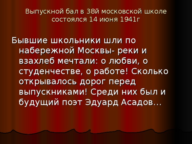Выпускной бал в 38й московской школе состоялся 14 июня 1941г   Бывшие школьники шли по набережной Москвы- реки и взахлеб мечтали: о любви, о студенчестве, о работе! Сколько открывалось дорог перед выпускниками! Среди них был и будущий поэт Эдуард Асадов… 