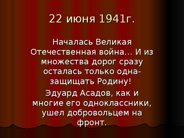 Началась Великая Отечественная война… И из множества дорог сразу осталась только одна- защищать Родину! Эдуард Асадов, как и многие его одноклассники, ушел добровольцем на фронт. 