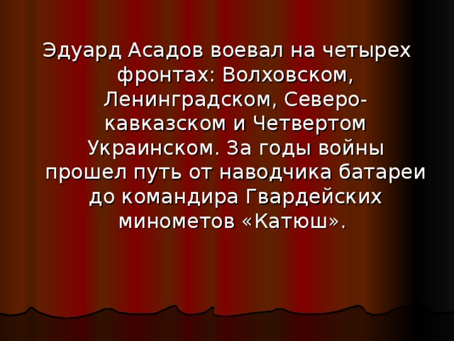 Эдуард Асадов воевал на четырех фронтах: Волховском, Ленинградском, Северо-кавказском и Четвертом Украинском. За годы войны прошел путь от наводчика батареи до командира Гвардейских минометов «Катюш». 