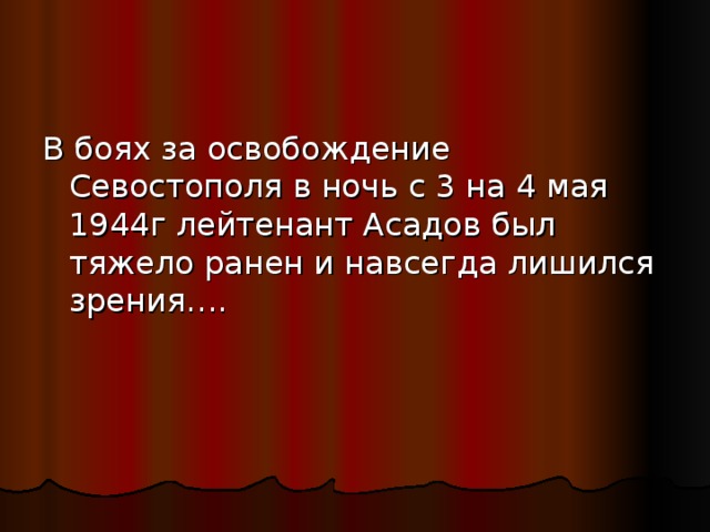 В боях за освобождение Севостополя в ночь с 3 на 4 мая 1944г лейтенант Асадов был тяжело ранен и навсегда лишился зрения…. 