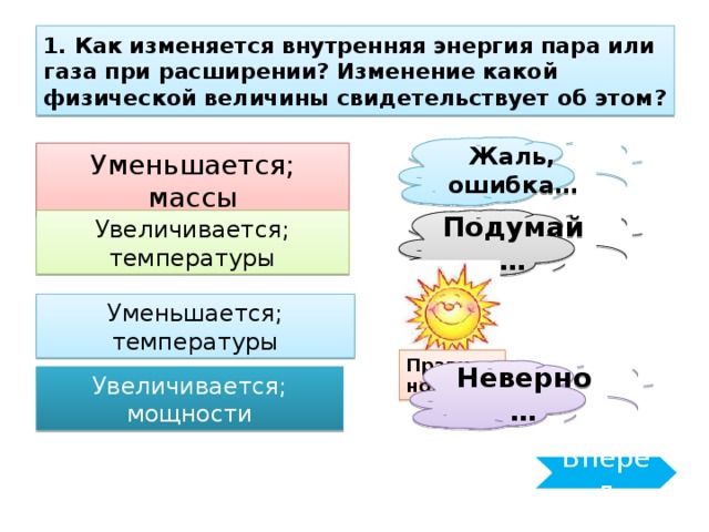 1. Как изменяется внутренняя энергия пара или газа при расширении? Изменение какой физической величины свидетельствует об этом? Жаль, ошибка… Уменьшается; массы Увеличивается; температуры Подумай… Уменьшается; температуры Правильно! Неверно… Увеличивается; мощности Вперёд