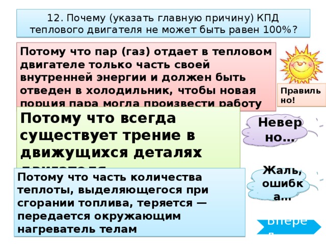 12. Почему (указать главную причину) КПД теплового двигателя не может быть равен 100%? Потому что пар (газ) отдает в тепловом двигателе только часть своей внутренней энергии и должен быть отведен в холодильник, чтобы новая порция пара могла произвести работу Правильно! Потому что всегда существует трение в движущихся деталях двигателя Неверно… Жаль, ошибка… Потому что часть количества теплоты, выделяющегося при сгорании топлива, теряется — передается окружающим нагреватель телам Вперёд