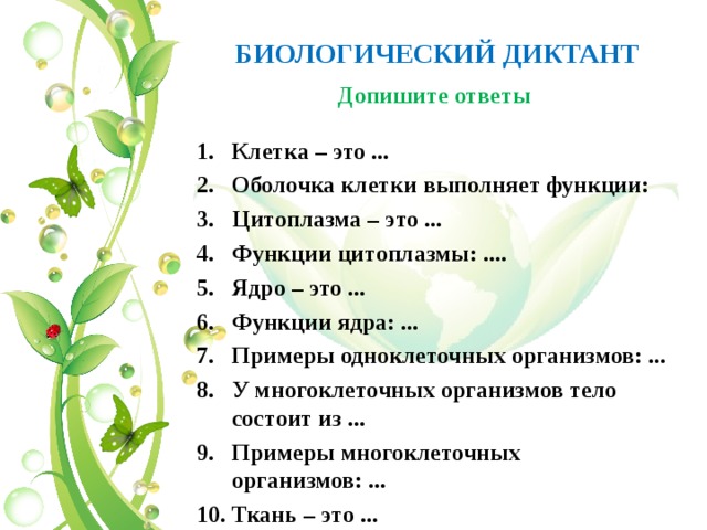 БИОЛОГИЧЕСКИЙ ДИКТАНТ Допишите ответы Клетка – это ... Оболочка клетки выполняет функции: Цитоплазма – это ... Функции цитоплазмы: .... Ядро – это ... Функции ядра: ... Примеры одноклеточных организмов: ... У многоклеточных организмов тело состоит из ... Примеры многоклеточных организмов: ... Ткань – это ...  