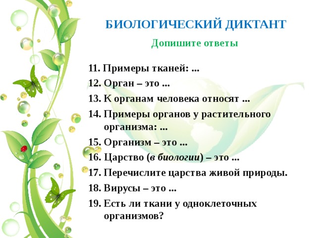 БИОЛОГИЧЕСКИЙ ДИКТАНТ Допишите ответы 11. Примеры тканей: ... 12. Орган – это ... 13. К органам человека относят ... 14. Примеры органов у растительного организма: ... 15. Организм – это ... 16. Царство ( в биологии ) – это ... 17. Перечислите царства живой природы. 18. Вирусы – это ... 19. Есть ли ткани у одноклеточных организмов?   