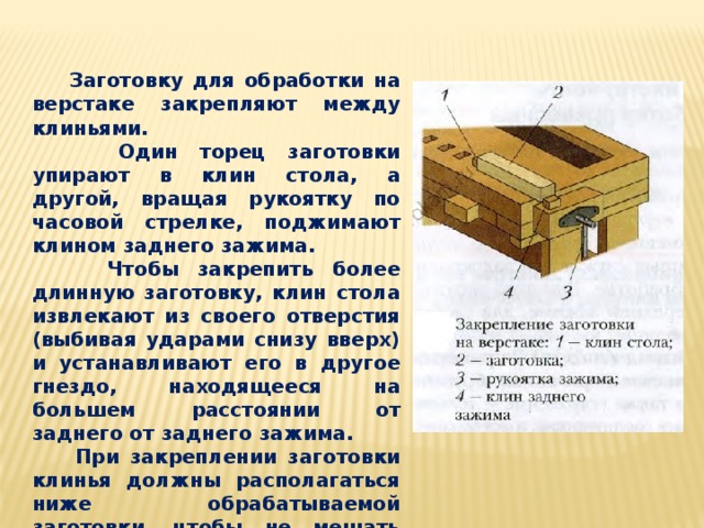  Заготовку для обработки на верстаке закрепляют между клиньями.  Один торец заготовки упирают в клин стола, а другой, вращая рукоятку по часовой стрелке, поджимают клином заднего зажима.  Чтобы закрепить более длинную заготовку, клин стола извлекают из своего отверстия (выбивая ударами снизу вверх) и устанавливают его в другое гнездо, находящееся на большем расстоянии от заднего от заднего зажима.  При закреплении заготовки клинья должны располагаться ниже обрабатываемой заготовки, чтобы не мешать обработке. 