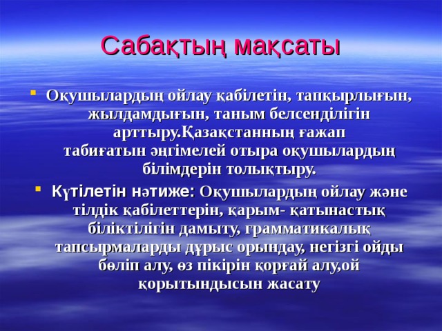 Сабақтың мақсаты Оқушылардың ойлау қабілетін, тапқырлығын, жылдамдығын, таным белсенділігін арттыру.Қазақстанның ғажап табиғатын әңгімелей отыра оқушылардың білімдерін толықтыру. Күтілетін нәтиже:  Оқушылардың ойлау және тілдік қабілеттерін, қарым- қатынастық біліктілігін дамыту, грамматикалық тапсырмаларды дұрыс орындау, негізгі ойды бөліп алу, өз пікірін қорғай алу,ой қорытындысын жасату 