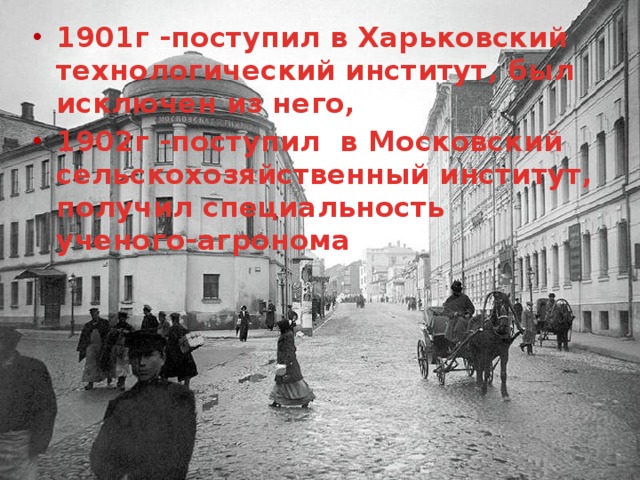 1901г -поступил в Харьковский технологический институт, был исключен из него, 1902г -поступил в Московский сельскохозяйственный институт, получил специальность ученого-агронома 