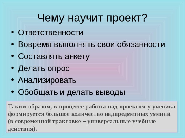 Чему научит проект? Ответственности Вовремя выполнять свои обязанности Составлять анкету Делать опрос Анализировать Обобщать и делать выводы  Таким образом, в процессе работы над проектом у ученика формируется большое количество надпредметных умений (в современной трактовке – универсальные учебные действия). 