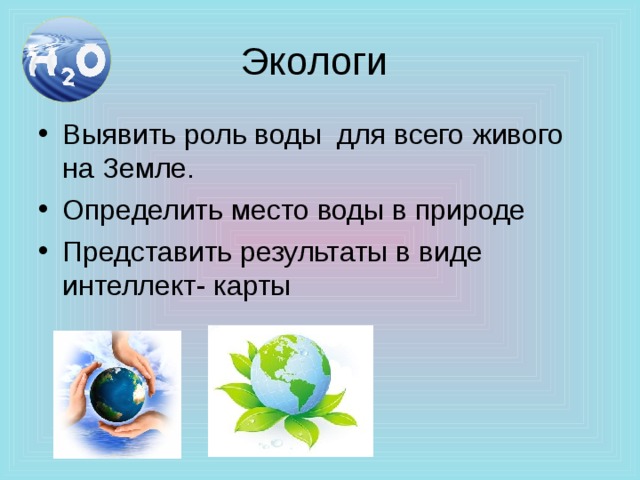 Экологи Выявить роль воды для всего живого на Земле. Определить место воды в природе Представить результаты в виде интеллект- карты 