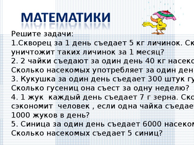 Решите задачи: Скворец за 1 день съедает 5 кг личинок. Сколько он уничтожит таких личинок за 1 месяц? 2. 2 чайки съедают за один день 40 кг насекомых. Сколько насекомых употребляет за один день одна чайка? 3. Кукушка за один день съедает 300 штук гусениц. Сколько гусениц она съест за одну неделю? 4. 1 жук каждый день съедает 7 г зерна. Сколько кг зерна сэкономит человек , если одна чайка съедает 1000 жуков в день? 5. Синица за один день съедает 6000 насекомых. Сколько насекомых съедает 5 синиц? 