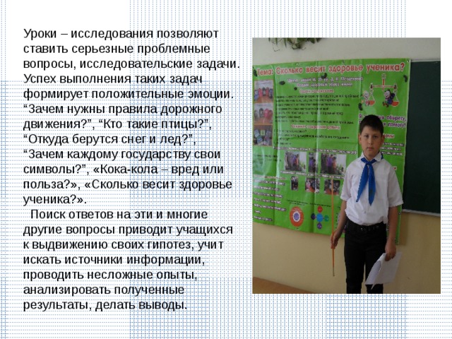 Уроки – исследования позволяют ставить серьезные проблемные вопросы, исследовательские задачи. Успех выполнения таких задач формирует положительные эмоции. “Зачем нужны правила дорожного движения?”, “Кто такие птицы?”, “Откуда берутся снег и лед?”, “Зачем каждому государству свои символы?”, «Кока-кола – вред или польза?», «Сколько весит здоровье ученика?».  Поиск ответов на эти и многие другие вопросы приводит учащихся к выдвижению своих гипотез, учит искать источники информации, проводить несложные опыты, анализировать полученные результаты, делать выводы . 