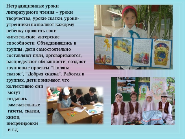Нетрадиционные уроки литературного чтения – уроки творчества, уроки-сказки, уроки-утренники позволяют каждому ребенку проявить свои читательские, актерские способности. Объединившись в группы, дети самостоятельно составляют план, договариваются, распределяют обязанности, создают групповые проекты “Поляна сказок”, “Добрая сказка”. Работая в группах, дети понимают, что коллективно они  могут создавать  замечательные  газеты, сказки, книги, инсценировки  и т.д. 