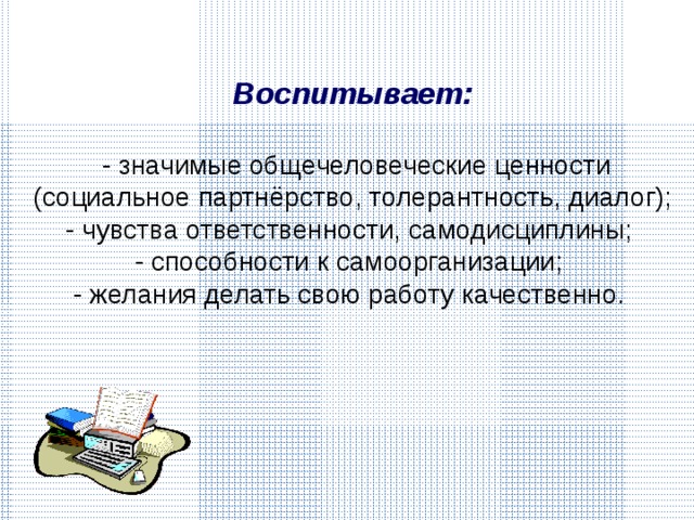 Воспитывает:   - значимые общечеловеческие ценности (социальное партнёрство, толерантность, диалог); - чувства ответственности, самодисциплины; - способности к самоорганизации; - желания делать свою работу качественно. 
