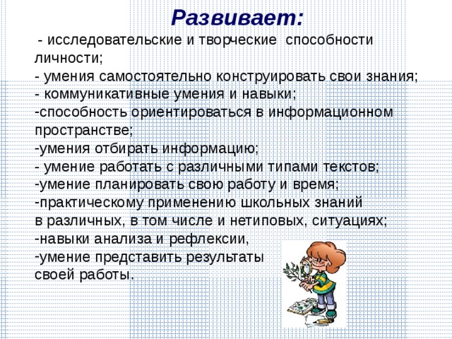 Развивает:  - исследовательские и творческие способности личности; - умения самостоятельно конструировать свои знания; - коммуникативные умения и навыки; способность ориентироваться в информационном пространстве; умения отбирать информацию ; - умение работать с различными типами текстов; умение планировать свою работу и время; практическому применению школьных знаний в различных, в том числе и нетиповых, ситуациях; навыки анализа и рефлексии, умение представить результаты своей работы. 