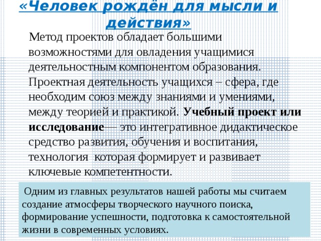«Человек рождён для мысли и действия»  Метод проектов обладает большими возможностями для овладения учащимися деятельностным компонентом образования. Проектная деятельность учащихся – сфера, где необходим союз между знаниями и умениями, между теорией и практикой.  Учебный проект или исследование — это интегративное дидактическое средство развития, обучения и воспитания, технология которая формирует и развивает ключевые компетентности.  Одним из главных результатов нашей работы мы считаем создание атмосферы творческого научного поиска, формирование успешности, подготовка к самостоятельной жизни в современных условиях. 