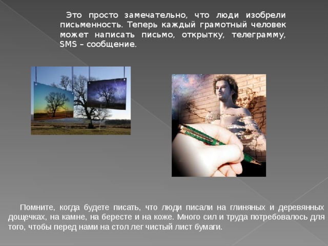  Это просто замечательно, что люди изобрели письменность. Теперь каждый грамотный человек может написать письмо, открытку, телеграмму, SMS – сообщение.   Помните, когда будете писать, что люди писали на глиняных и деревянных дощечках, на камне, на бересте и на коже. Много сил и труда потребовалось для того, чтобы перед нами на стол лег чистый лист бумаги.  
