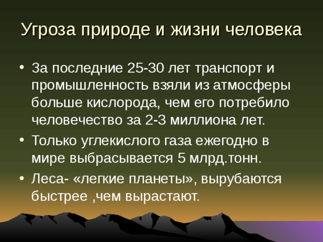 Угроза природе и жизни человека За последние 25-30 лет транспорт и промышленность взяли из атмосферы больше кислорода, чем его потребило человечество за 2-3 миллиона лет. Только углекислого газа ежегодно в мире выбрасывается 5 млрд.тонн. Леса- «легкие планеты», вырубаются быстрее ,чем вырастают. 