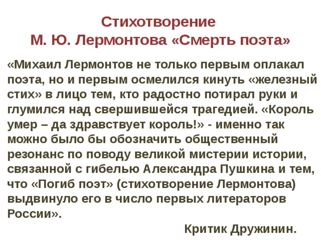 Стихотворение  М. Ю. Лермонтова «Смерть поэта» «Михаил Лермонтов не только первым оплакал поэта, но и первым осмелился кинуть «железный стих» в лицо тем, кто радостно потирал руки и глумился над свершившейся трагедией. «Король умер – да здравствует король!» - именно так можно было бы обозначить общественный резонанс по поводу великой мистерии истории, связанной с гибелью Александра Пушкина и тем, что «Погиб поэт» (стихотворение Лермонтова) выдвинуло его в число первых литераторов России».  Критик Дружинин. 