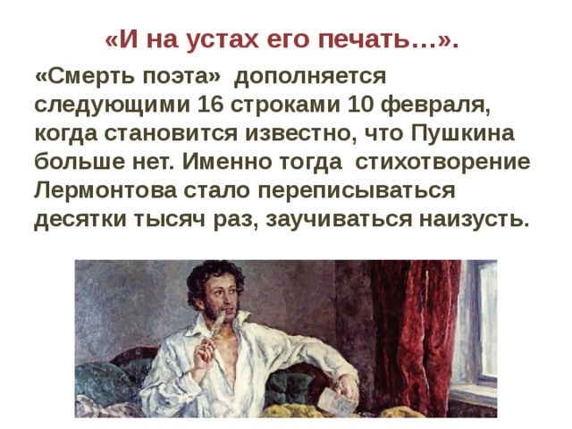 «И на устах его печать…».   «Смерть поэта» дополняется следующими 16 строками 10 февраля, когда становится известно, что Пушкина больше нет. Именно тогда стихотворение Лермонтова стало переписываться десятки тысяч раз, заучиваться наизусть. 