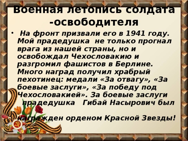 Военная летопись солдата -освободителя  На фронт призвали его в 1941 году. Мой прадедушка не только прогнал врага из нашей страны, но и освобождал Чехословакию и разгромил фашистов в Берлине. Много наград получил храбрый пехотинец: медали «За отвагу», «За боевые заслуги», «За победу под Чехословакией». За боевые заслуги прадедушка Гибай Насырович был награжден орденом Красной Звезды! 