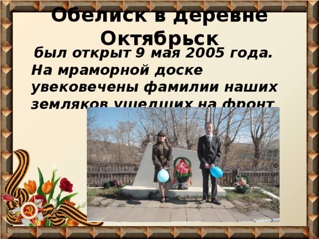 Обелиск в деревне Октябрьск  был открыт 9 мая 2005 года. На мраморной доске увековечены фамилии наших земляков ушедших на фронт 