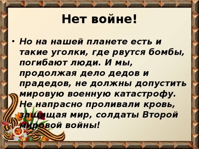 Нет войне! Но на нашей планете есть и такие уголки, где рвутся бомбы, погибают люди. И мы, продолжая дело дедов и прадедов, не должны допустить мировую военную катастрофу. Не напрасно проливали кровь, защищая мир, солдаты Второй мировой войны! 