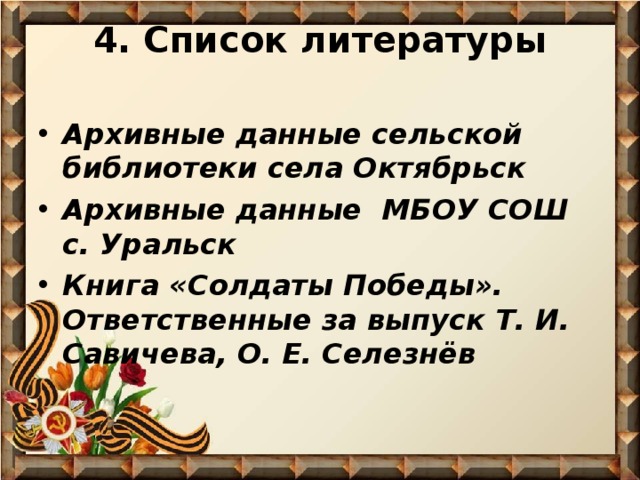 4. Список литературы   Архивные данные сельской библиотеки села Октябрьск Архивные данные МБОУ СОШ с. Уральск Книга «Солдаты Победы». Ответственные за выпуск Т. И. Савичева, О. Е. Селезнёв 