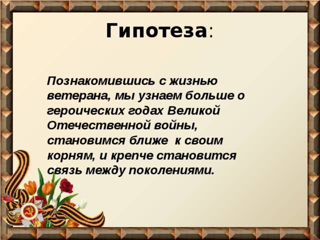 Гипотеза : Познакомившись с жизнью ветерана, мы узнаем больше о героических годах Великой Отечественной войны, становимся ближе к своим корням, и крепче становится связь между поколениями. 