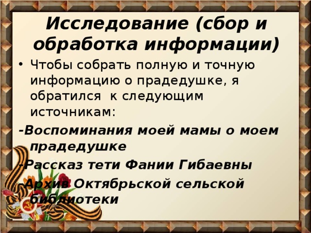 Исследование (сбор и обработка информации)   Чтобы собрать полную и точную информацию о прадедушке, я обратился к следующим источникам: -Воспоминания моей мамы о моем прадедушке -Рассказ тети Фании Гибаевны -Архив Октябрьской сельской библиотеки  