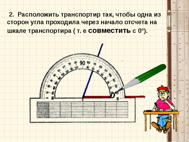  2. Расположить транспортир так, чтобы одна из сторон угла проходила через начало отсчета на шкале транспортира ( т. е совместить с 0º).  