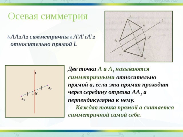 Осевая симметрия  АА₁А₂ симметричны А’А’₁А’₂  относительно прямой l. Две точки А и А 1 называются симметричными относительно прямой а, если эта прямая проходит через середину отрезка АА 1 и перпендикулярна к нему.  Каждая точка прямой а считается симметричной самой себе.   