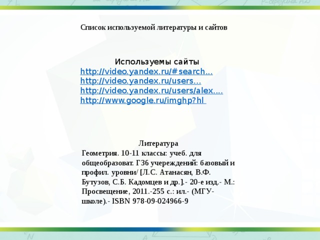Список используемой литературы и сайтов Используемы сайты http://video.yandex.ru/#search ... http://video.yandex.ru/users ... http://video.yandex.ru/users/alex .... http://www.google.ru/imghp?hl Литература Геометрия. 10-11 классы: учеб. для общеобразоват. Г36 учереждений: базовый и профил. уровни/ [Л.С. Атанасян, В.Ф. Бутузов, С.Б. Кадомцев и др.].- 20-е изд.- М.: Просвещение, 2011.-255 с.: ил.- (МГУ- школе).- ISBN 978-09-024966-9