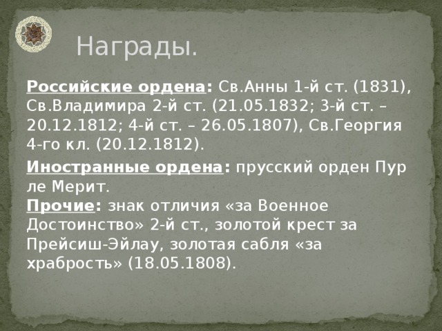 Награды. Российские ордена : Св.Анны 1-й ст. (1831), Св.Владимира 2-й ст. (21.05.1832; 3-й ст. – 20.12.1812; 4-й ст. – 26.05.1807), Св.Георгия 4-го кл. (20.12.1812). Иностранные ордена : прусский орден Пур ле Мерит.  Прочие : знак отличия «за Военное Достоинство» 2-й ст., золотой крест за Прейсиш-Эйлау, золотая сабля «за храбрость» (18.05.1808).   