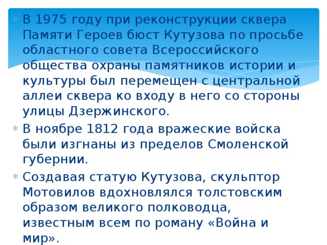 В 1975 году при реконструкции сквера Памяти Героев бюст Кутузова по просьбе областного совета Всероссийского общества охраны памятников истории и культуры был перемещен с центральной аллеи сквера ко входу в него со стороны улицы Дзержинского. В ноябре 1812 года вражеские войска были изгнаны из пределов Смоленской губернии. Создавая статую Кутузова, скульптор Мотовилов вдохновлялся толстовским образом великого полководца, известным всем по роману «Война и мир». 