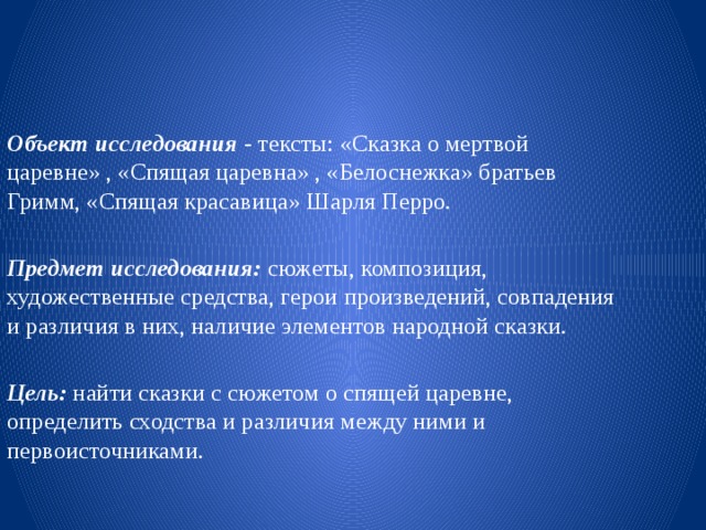 Объект исследования   - тексты: «Сказка о мертвой царевне» , «Спящая царевна» , «Белоснежка» братьев Гримм, «Спящая красавица» Шарля Перро.  Предмет исследования:  сюжеты, композиция, художественные средства, герои произведений, совпадения и различия в них, наличие элементов народной сказки.   Цель:  найти сказки с сюжетом о спящей царевне, определить сходства и различия между ними и первоисточниками. 