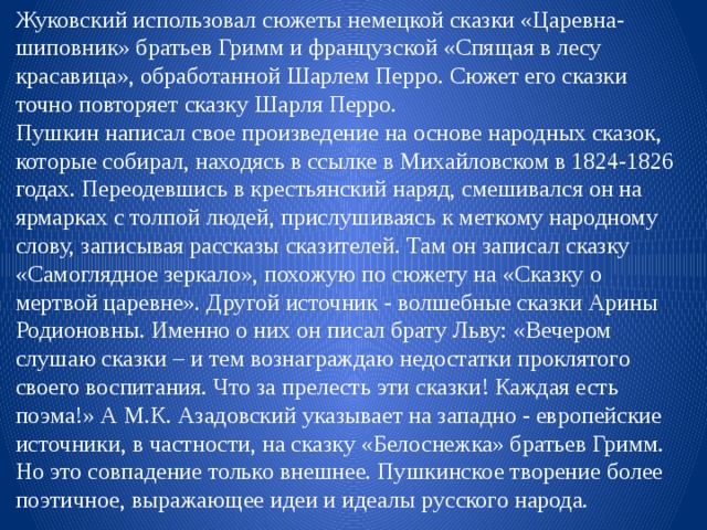 Жуковский использовал сюжеты немецкой сказки «Царевна-шиповник» братьев Гримм и французской «Спящая в лесу красавица», обработанной Шарлем Перро. Сюжет его сказки точно повторяет сказку Шарля Перро. Пушкин написал свое произведение на основе народных сказок, которые собирал, находясь в ссылке в Михайловском в 1824-1826 годах. Переодевшись в крестьянский наряд, смешивался он на ярмарках с толпой людей, прислушиваясь к меткому народному слову, записывая рассказы сказителей. Там он записал сказку «Самоглядное зеркало», похожую по сюжету на «Сказку о мертвой царевне». Другой источник - волшебные сказки Арины Родионовны. Именно о них он писал брату Льву: «Вечером слушаю сказки – и тем вознаграждаю недостатки проклятого своего воспитания. Что за прелесть эти сказки! Каждая есть поэма!» А М.К. Азадовский указывает на западно - европейские источники, в частности, на сказку «Белоснежка» братьев Гримм. Но это совпадение только внешнее. Пушкинское творение более поэтичное, выражающее идеи и идеалы русского народа. 