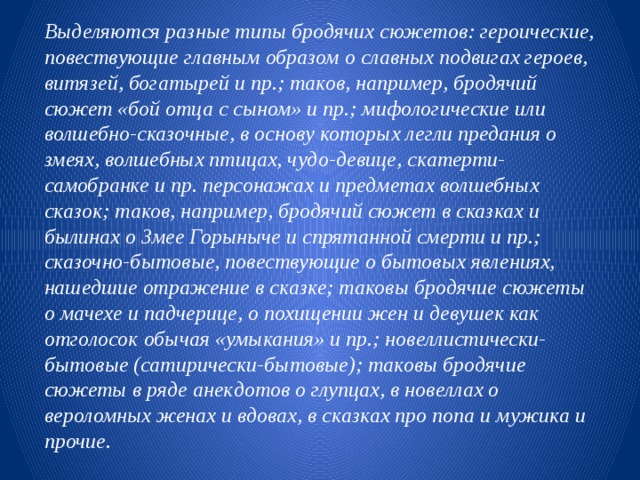 Выделяются разные типы бродячих сюжетов: героические, повествующие главным образом о славных подвигах героев, витязей, богатырей и пр.; таков, например, бродячий сюжет «бой отца с сыном» и пр.; мифологические или волшебно-сказочные, в основу которых легли предания о змеях, волшебных птицах, чудо-девице, скатерти-самобранке и пр. персонажах и предметах волшебных сказок; таков, например, бродячий сюжет в сказках и былинах о Змее Горыныче и спрятанной смерти и пр.; сказочно-бытовые, повествующие о бытовых явлениях, нашедшие отражение в сказке; таковы бродячие сюжеты о мачехе и падчерице, о похищении жен и девушек как отголосок обычая «умыкания» и пр.; новеллистически-бытовые (сатирически-бытовые); таковы бродячие сюжеты в ряде анекдотов о глупцах, в новеллах о вероломных женах и вдовах, в сказках про попа и мужика и прочие. 