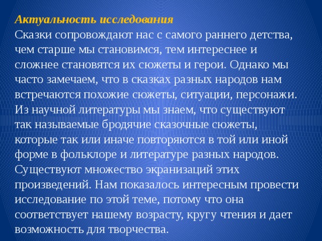 Актуальность   исследования Сказки сопровождают нас с самого раннего детства, чем старше мы становимся, тем интереснее и сложнее становятся их сюжеты и герои. Однако мы часто замечаем, что в сказках разных народов нам встречаются похожие сюжеты, ситуации, персонажи. Из научной литературы мы знаем, что существуют так называемые бродячие сказочные сюжеты, которые так или иначе повторяются в той или иной форме в фольклоре и литературе разных народов. Существуют множество экранизаций этих произведений. Нам показалось интересным провести исследование по этой теме, потому что она соответствует нашему возрасту, кругу чтения и дает возможность для творчества. 