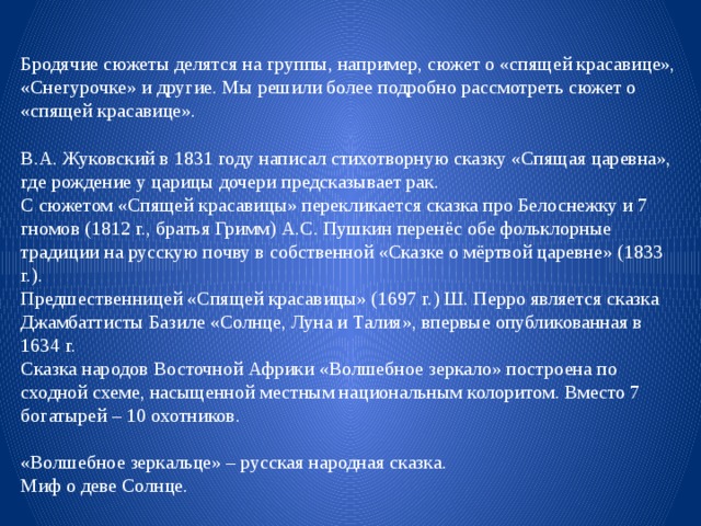 Бродячие сюжеты делятся на группы, например, сюжет о «спящей красавице», «Снегурочке» и другие. Мы решили более подробно рассмотреть сюжет о «спящей красавице». В.А. Жуковский в 1831 году написал стихотворную сказку «Спящая царевна», где рождение у царицы дочери предсказывает рак. С сюжетом «Спящей красавицы» перекликается сказка про Белоснежку и 7 гномов (1812 г., братья Гримм) А.С. Пушкин перенёс обе фольклорные традиции на русскую почву в собственной «Сказке о мёртвой царевне» (1833 г.). Предшественницей «Спящей красавицы» (1697 г.) Ш. Перро является сказка Джамбаттисты Базиле «Солнце, Луна и Талия», впервые опубликованная в 1634 г. Сказка народов Восточной Африки «Волшебное зеркало» построена по сходной схеме, насыщенной местным национальным колоритом. Вместо 7 богатырей – 10 охотников. «Волшебное зеркальце» – русская народная сказка. Миф о деве Солнце. 