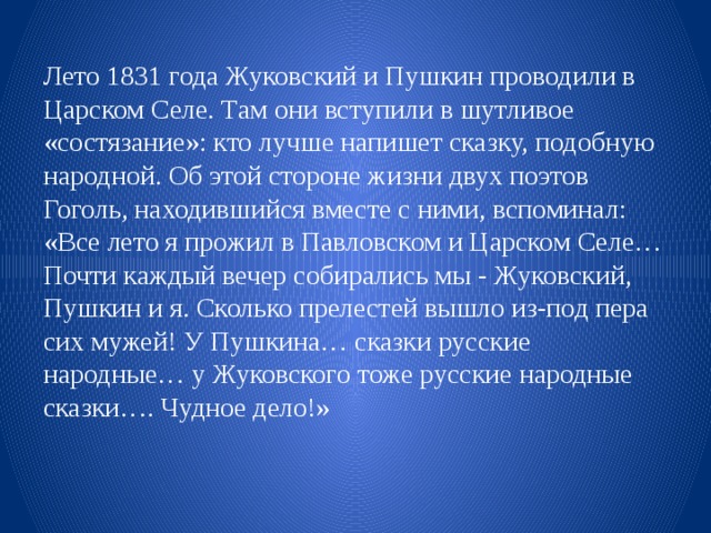 Лето 1831 года Жуковский и Пушкин проводили в Царском Селе. Там они вступили в шутливое «состязание»: кто лучше напишет сказку, подобную народной. Об этой стороне жизни двух поэтов Гоголь, находившийся вместе с ними, вспоминал: «Все лето я прожил в Павловском и Царском Селе… Почти каждый вечер собирались мы - Жуковский, Пушкин и я. Сколько прелестей вышло из-под пера сих мужей! У Пушкина… сказки русские народные… у Жуковского тоже русские народные сказки…. Чудное дело!» 