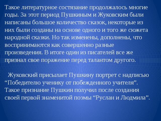 Такое литературное состязание продолжалось многие годы. За этот период Пушкиным и Жуковским были написаны большое количество сказок, некоторые из них были созданы на основе одного и того же сюжета народной сказки. Но так изменены, дополнены, что воспринимаются как совершенно разные произведения. В итоге один из писателей все же признал свое поражение перед талантом другого.   Жуковский присылает Пушкину портрет с надписью “Победителю ученику от побежденного учителя”. Такое признание Пушкин получил после создания своей первой знаменитой поэмы “Руслан и Людмила”. 