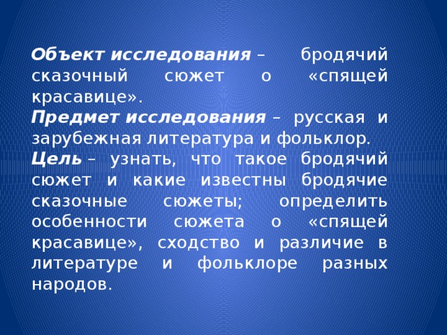 Объект   исследования  – бродячий сказочный сюжет о «спящей красавице». Предмет   исследования   – русская и зарубежная литература и фольклор. Цель  – узнать, что такое бродячий сюжет и какие известны бродячие сказочные сюжеты; определить особенности сюжета о «спящей красавице», сходство и различие в литературе и фольклоре разных народов. 